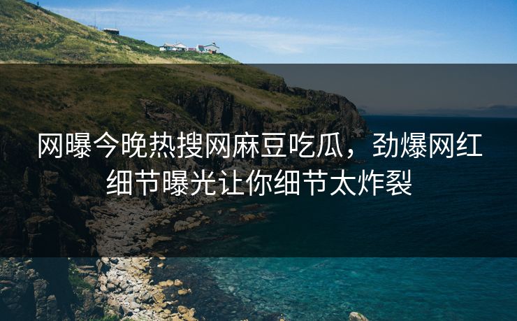 网曝今晚热搜网麻豆吃瓜，劲爆网红细节曝光让你细节太炸裂