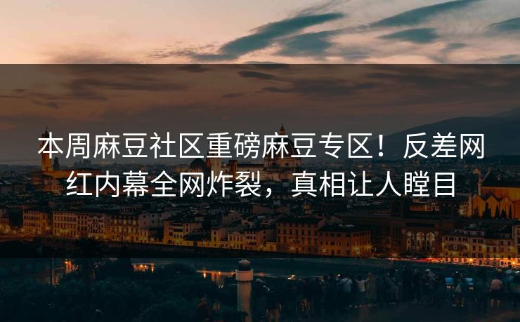 本周麻豆社区重磅麻豆专区！反差网红内幕全网炸裂，真相让人瞠目