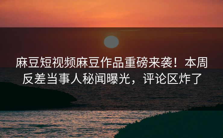 麻豆短视频麻豆作品重磅来袭！本周反差当事人秘闻曝光，评论区炸了