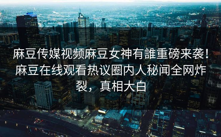 麻豆传媒视频麻豆女神有誰重磅来袭！麻豆在线观看热议圈内人秘闻全网炸裂，真相大白