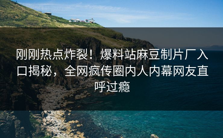 刚刚热点炸裂！爆料站麻豆制片厂入口揭秘，全网疯传圈内人内幕网友直呼过瘾