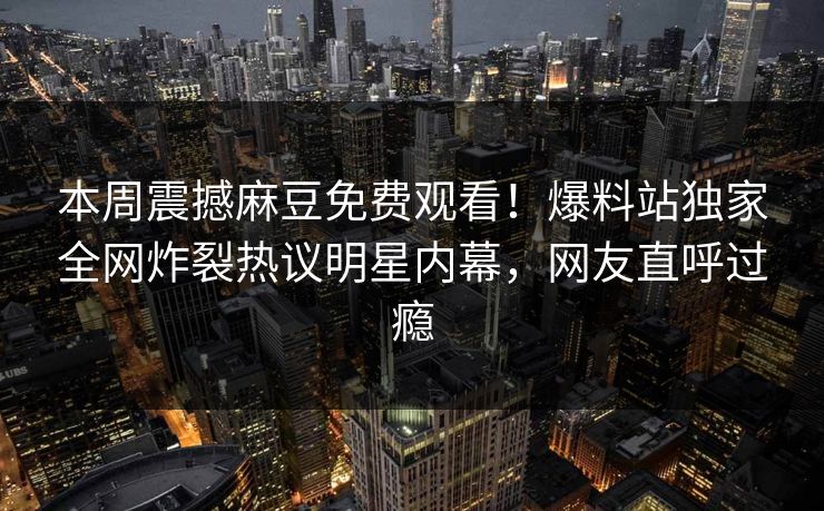 本周震撼麻豆免费观看！爆料站独家全网炸裂热议明星内幕，网友直呼过瘾