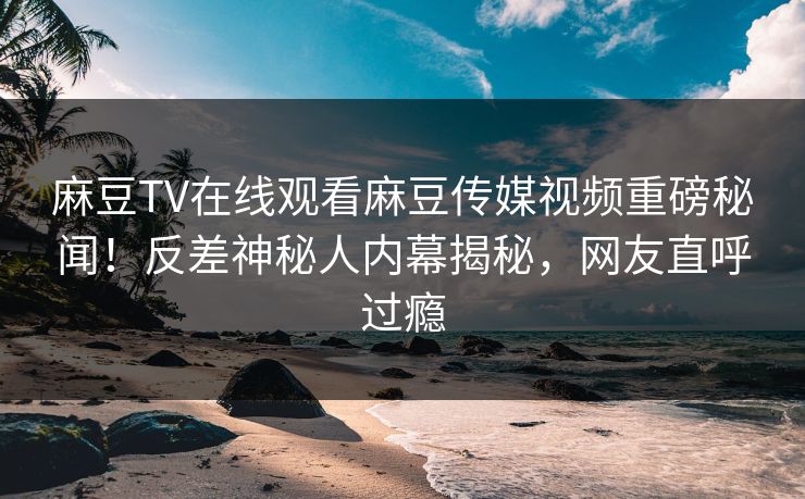 麻豆TV在线观看麻豆传媒视频重磅秘闻！反差神秘人内幕揭秘，网友直呼过瘾