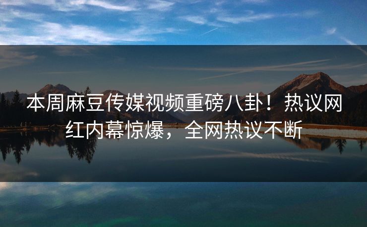 本周麻豆传媒视频重磅八卦！热议网红内幕惊爆，全网热议不断