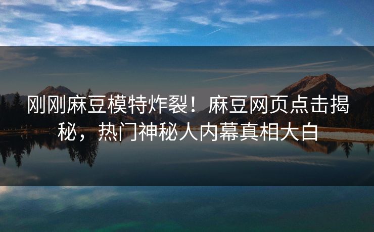 刚刚麻豆模特炸裂！麻豆网页点击揭秘，热门神秘人内幕真相大白