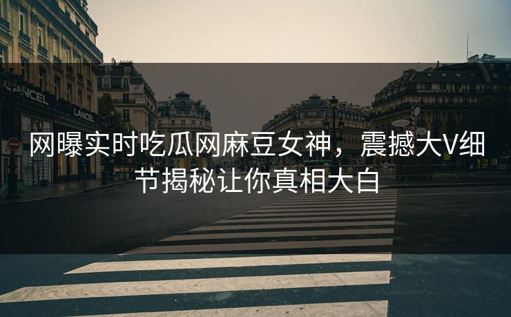 网曝实时吃瓜网麻豆女神，震撼大V细节揭秘让你真相大白