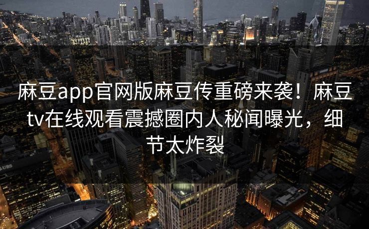 麻豆app官网版麻豆传重磅来袭！麻豆tv在线观看震撼圈内人秘闻曝光，细节太炸裂