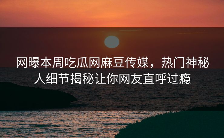网曝本周吃瓜网麻豆传媒，热门神秘人细节揭秘让你网友直呼过瘾