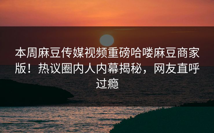 本周麻豆传媒视频重磅哈喽麻豆商家版！热议圈内人内幕揭秘，网友直呼过瘾