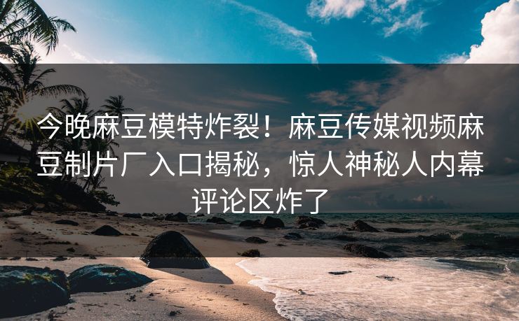 今晚麻豆模特炸裂！麻豆传媒视频麻豆制片厂入口揭秘，惊人神秘人内幕评论区炸了