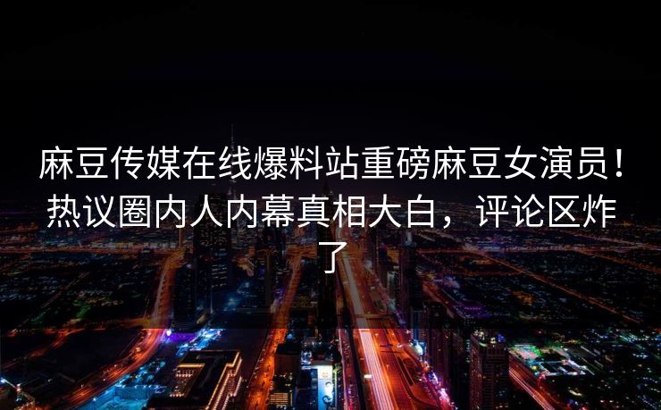 麻豆传媒在线爆料站重磅麻豆女演员！热议圈内人内幕真相大白，评论区炸了