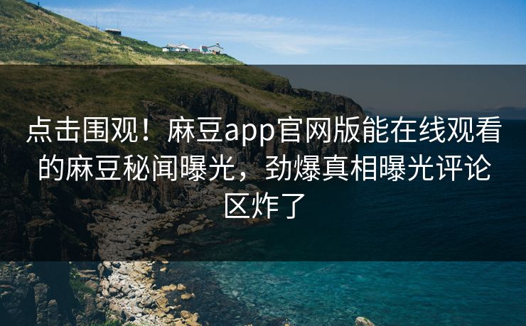 点击围观！麻豆app官网版能在线观看的麻豆秘闻曝光，劲爆真相曝光评论区炸了