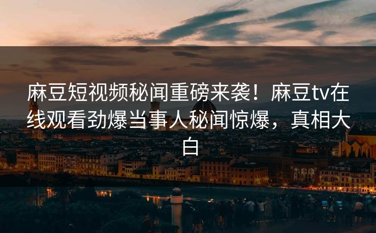 麻豆短视频秘闻重磅来袭！麻豆tv在线观看劲爆当事人秘闻惊爆，真相大白