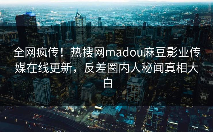 全网疯传！热搜网madou麻豆影业传媒在线更新，反差圈内人秘闻真相大白