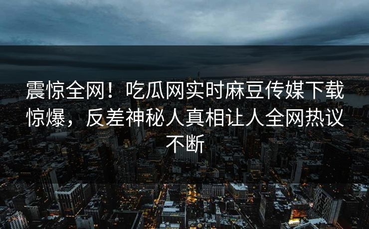 震惊全网！吃瓜网实时麻豆传媒下载惊爆，反差神秘人真相让人全网热议不断