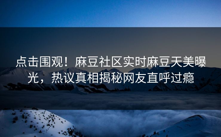点击围观！麻豆社区实时麻豆天美曝光，热议真相揭秘网友直呼过瘾