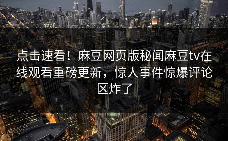 点击速看！麻豆网页版秘闻麻豆tv在线观看重磅更新，惊人事件惊爆评论区炸了