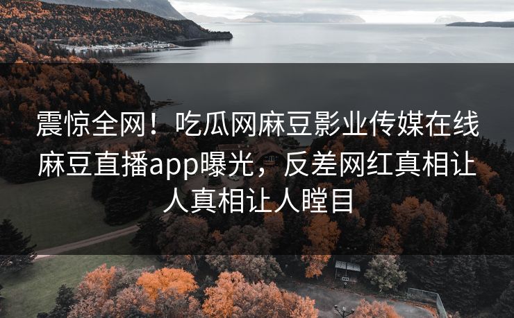 震惊全网！吃瓜网麻豆影业传媒在线麻豆直播app曝光，反差网红真相让人真相让人瞠目