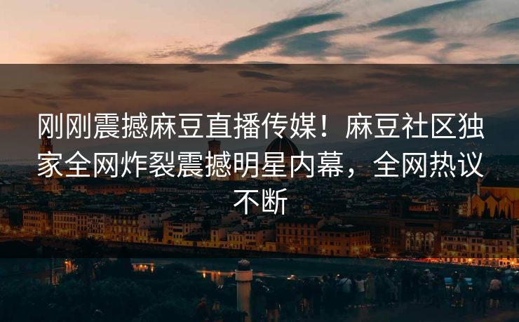 刚刚震撼麻豆直播传媒！麻豆社区独家全网炸裂震撼明星内幕，全网热议不断