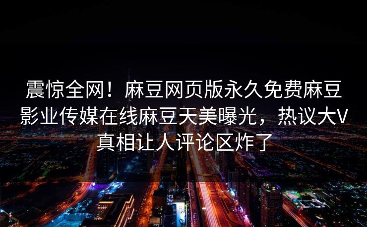 震惊全网！麻豆网页版永久免费麻豆影业传媒在线麻豆天美曝光，热议大V真相让人评论区炸了