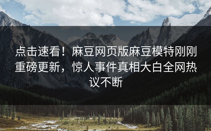 点击速看！麻豆网页版麻豆模特刚刚重磅更新，惊人事件真相大白全网热议不断