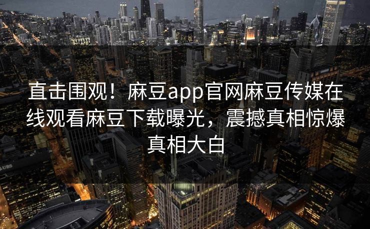 直击围观！麻豆app官网麻豆传媒在线观看麻豆下载曝光，震撼真相惊爆真相大白