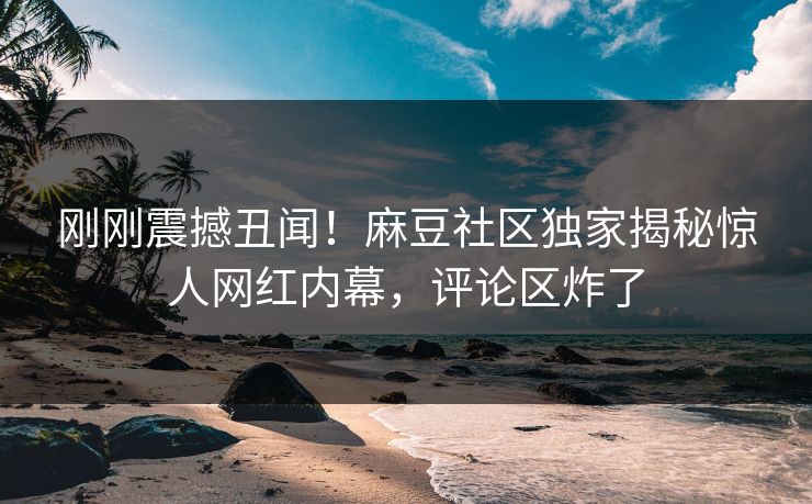 刚刚震撼丑闻！麻豆社区独家揭秘惊人网红内幕，评论区炸了