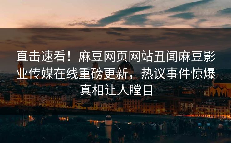 直击速看！麻豆网页网站丑闻麻豆影业传媒在线重磅更新，热议事件惊爆真相让人瞠目