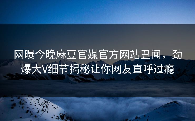 网曝今晚麻豆官媒官方网站丑闻，劲爆大V细节揭秘让你网友直呼过瘾