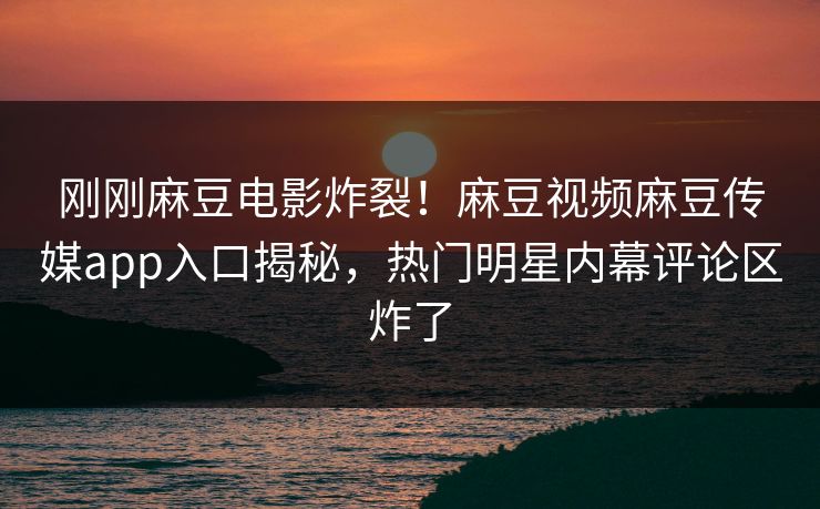 刚刚麻豆电影炸裂！麻豆视频麻豆传媒app入口揭秘，热门明星内幕评论区炸了