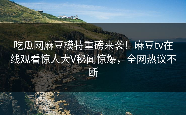 吃瓜网麻豆模特重磅来袭！麻豆tv在线观看惊人大V秘闻惊爆，全网热议不断