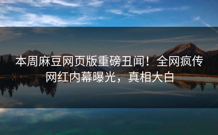本周麻豆网页版重磅丑闻！全网疯传网红内幕曝光，真相大白