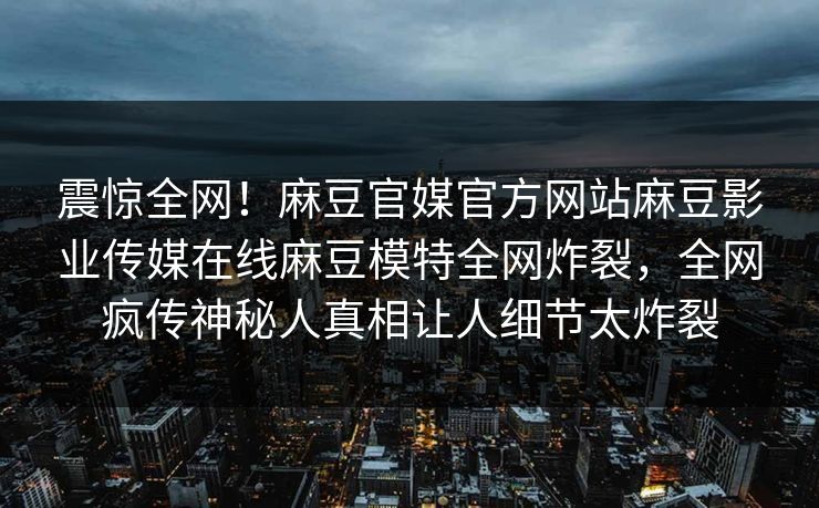 震惊全网！麻豆官媒官方网站麻豆影业传媒在线麻豆模特全网炸裂，全网疯传神秘人真相让人细节太炸裂