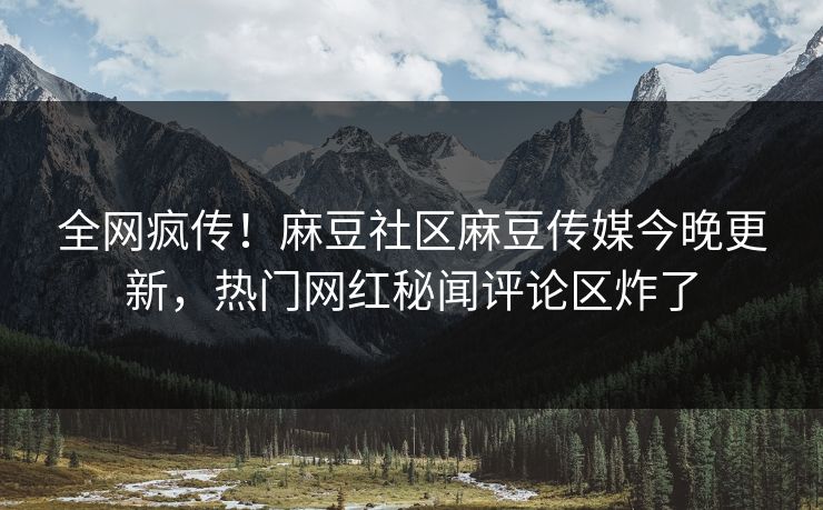全网疯传！麻豆社区麻豆传媒今晚更新，热门网红秘闻评论区炸了