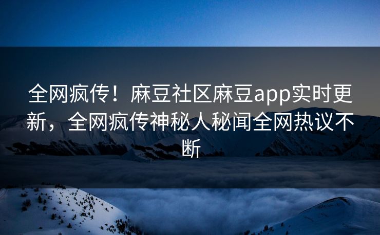 全网疯传！麻豆社区麻豆app实时更新，全网疯传神秘人秘闻全网热议不断