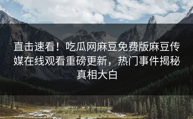 直击速看！吃瓜网麻豆免费版麻豆传媒在线观看重磅更新，热门事件揭秘真相大白