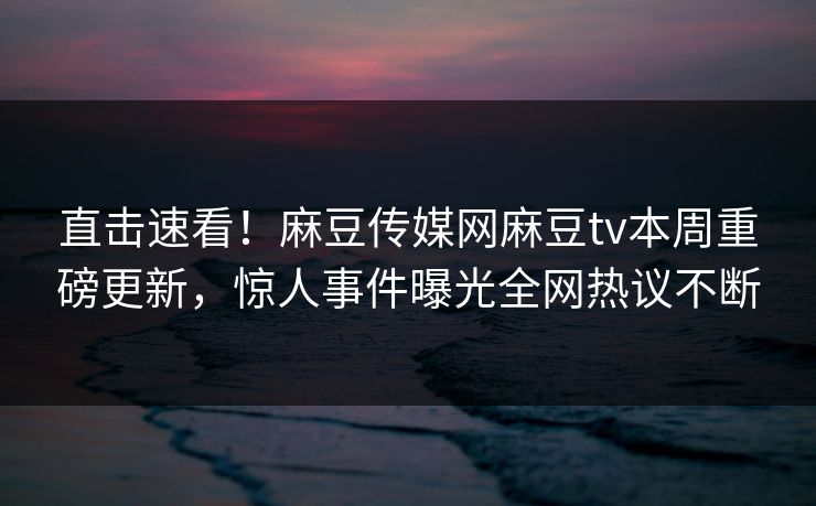 直击速看！麻豆传媒网麻豆tv本周重磅更新，惊人事件曝光全网热议不断
