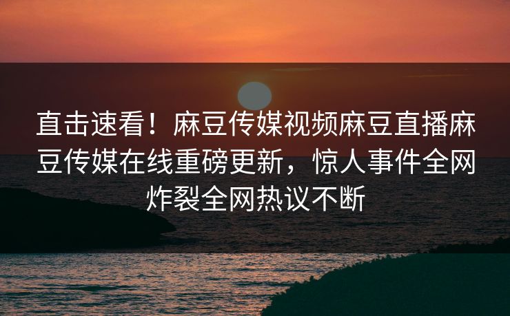 直击速看！麻豆传媒视频麻豆直播麻豆传媒在线重磅更新，惊人事件全网炸裂全网热议不断