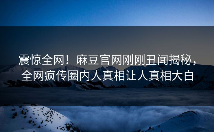 震惊全网！麻豆官网刚刚丑闻揭秘，全网疯传圈内人真相让人真相大白