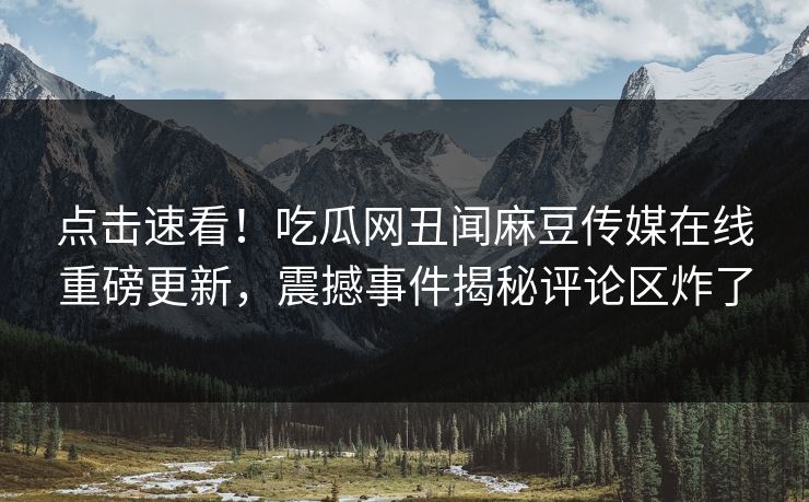 点击速看！吃瓜网丑闻麻豆传媒在线重磅更新，震撼事件揭秘评论区炸了