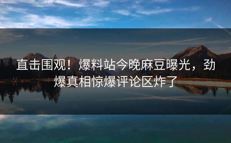 直击围观！爆料站今晚麻豆曝光，劲爆真相惊爆评论区炸了