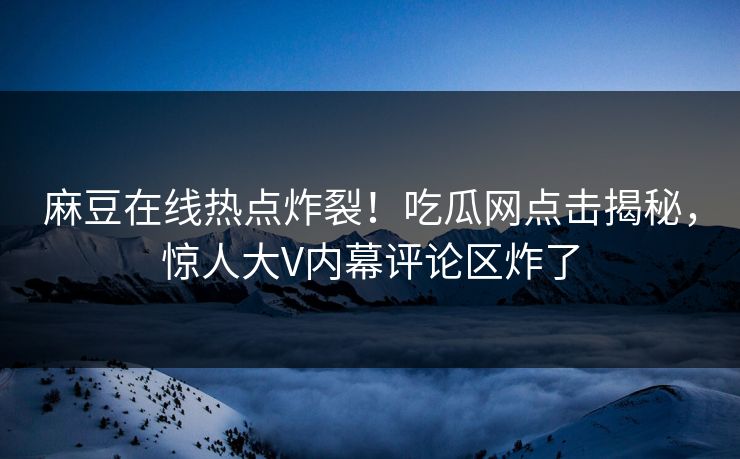 麻豆在线热点炸裂！吃瓜网点击揭秘，惊人大V内幕评论区炸了
