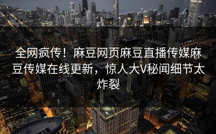 全网疯传！麻豆网页麻豆直播传媒麻豆传媒在线更新，惊人大V秘闻细节太炸裂