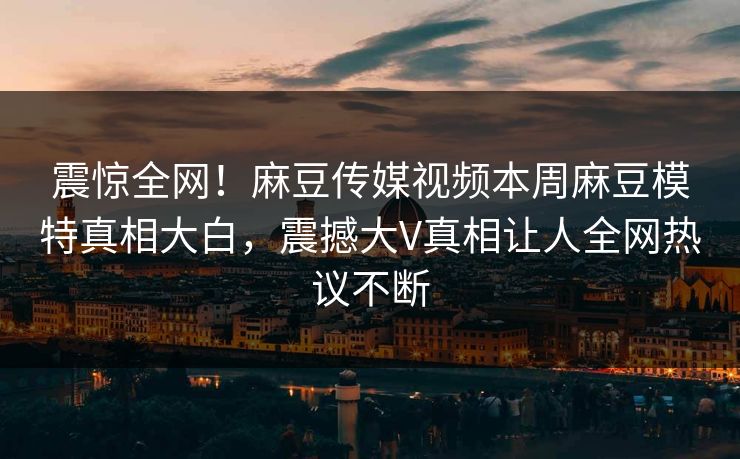 震惊全网！麻豆传媒视频本周麻豆模特真相大白，震撼大V真相让人全网热议不断