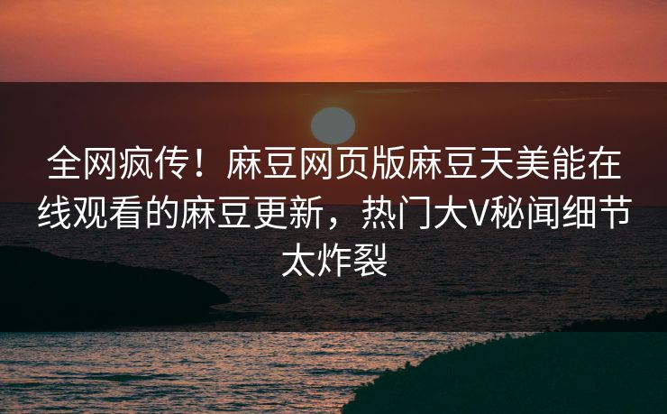 全网疯传！麻豆网页版麻豆天美能在线观看的麻豆更新，热门大V秘闻细节太炸裂