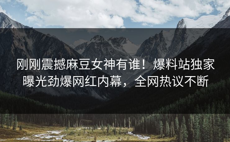 刚刚震撼麻豆女神有谁！爆料站独家曝光劲爆网红内幕，全网热议不断