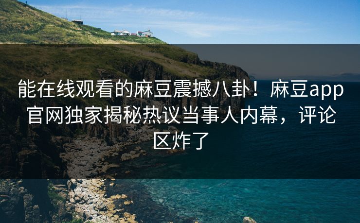 能在线观看的麻豆震撼八卦！麻豆app官网独家揭秘热议当事人内幕，评论区炸了