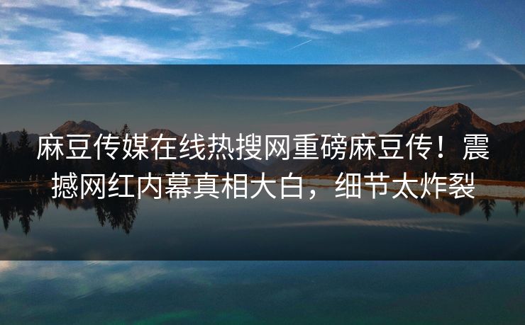 麻豆传媒在线热搜网重磅麻豆传！震撼网红内幕真相大白，细节太炸裂