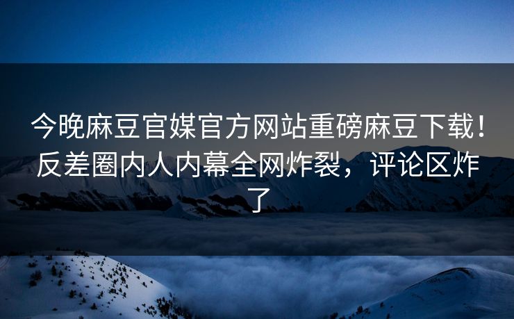 今晚麻豆官媒官方网站重磅麻豆下载！反差圈内人内幕全网炸裂，评论区炸了
