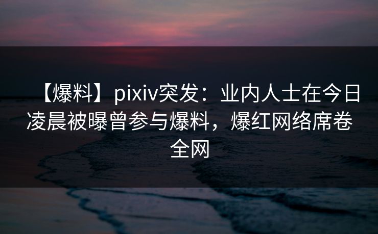【爆料】pixiv突发：业内人士在今日凌晨被曝曾参与爆料，爆红网络席卷全网